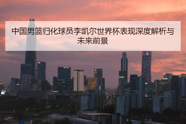 中国男篮归化球员李凯尔世界杯表现深度解析与未来前景