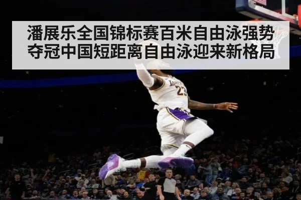 潘展乐全国锦标赛百米自由泳强势夺冠中国短距离自由泳迎来新格局